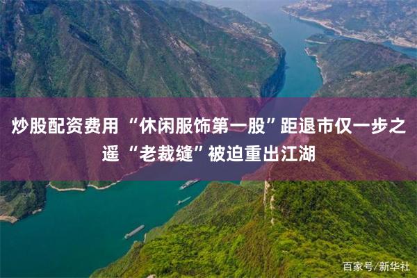 炒股配资费用 “休闲服饰第一股”距退市仅一步之遥 “老裁缝”被迫重出江湖