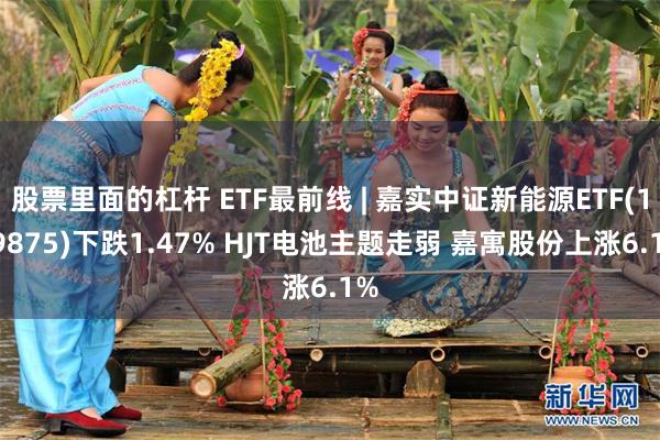 股票里面的杠杆 ETF最前线 | 嘉实中证新能源ETF(159875)下跌1.47% HJT电池主题走弱 嘉寓股份上涨6.1%