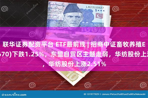 联华证券配资平台 ETF最前线 | 招商中证畜牧养殖ETF(516670)下跌1.25%，东盟自贸区主题走弱，华纺股份上涨2.51%