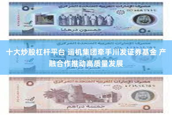 十大炒股杠杆平台 运机集团牵手川发证券基金 产融合作推动高质量发展