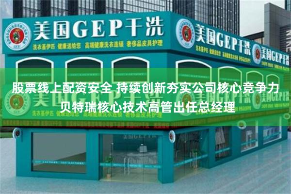 股票线上配资安全 持续创新夯实公司核心竞争力 贝特瑞核心技术高管出任总经理