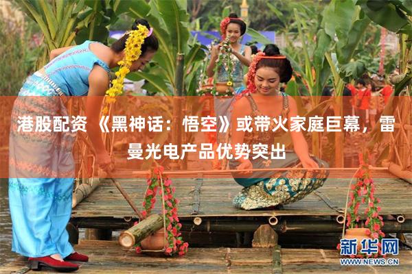 港股配资 《黑神话：悟空》或带火家庭巨幕，雷曼光电产品优势突出