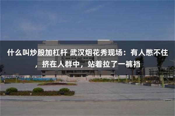 什么叫炒股加杠杆 武汉烟花秀现场：有人憋不住，挤在人群中，站着拉了一裤裆