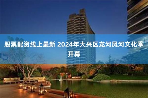 股票配资线上最新 2024年大兴区龙河凤河文化季开幕