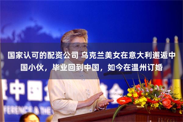 国家认可的配资公司 乌克兰美女在意大利邂逅中国小伙，毕业回到中国，如今在温州订婚