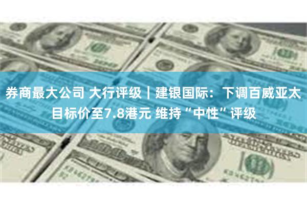 券商最大公司 大行评级｜建银国际：下调百威亚太目标价至7.8港元 维持“中性”评级