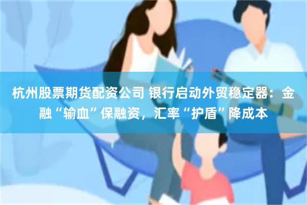 杭州股票期货配资公司 银行启动外贸稳定器：金融“输血”保融资，汇率“护盾”降成本