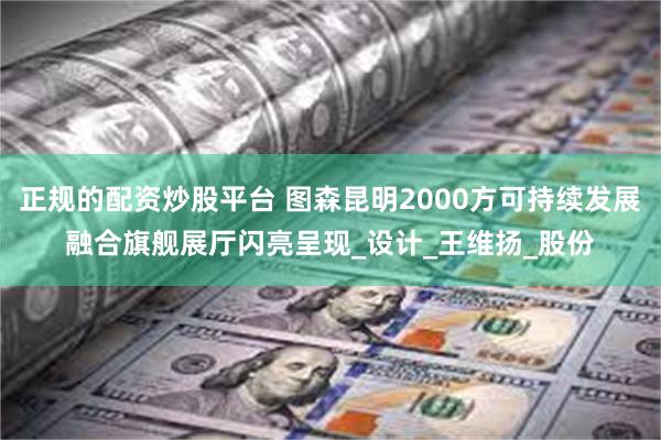 正规的配资炒股平台 图森昆明2000方可持续发展融合旗舰展厅闪亮呈现_设计_王维扬_股份