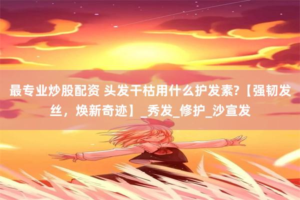 最专业炒股配资 头发干枯用什么护发素?【强韧发丝，焕新奇迹】_秀发_修护_沙宣发