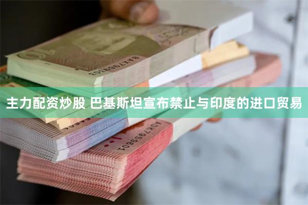 主力配资炒股 巴基斯坦宣布禁止与印度的进口贸易