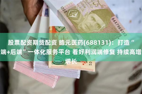 股票配资期货配资 皓元医药(688131)：打造“前端+后端”一体化服务平台 看好利润端修复 持续高增长