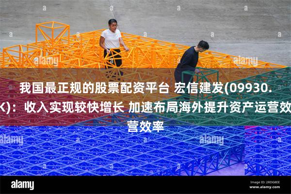 我国最正规的股票配资平台 宏信建发(09930.HK)：收入实现较快增长 加速布局海外提升资产运营效率