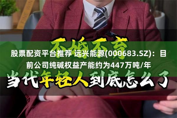 股票配资平台推荐 远兴能源(000683.SZ)：目前公司纯碱权益产能约为447万吨/年