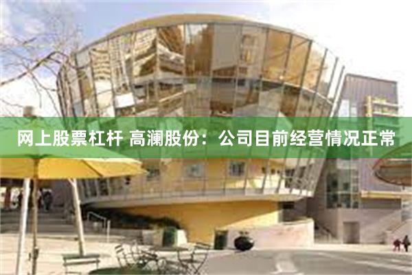 网上股票杠杆 高澜股份：公司目前经营情况正常