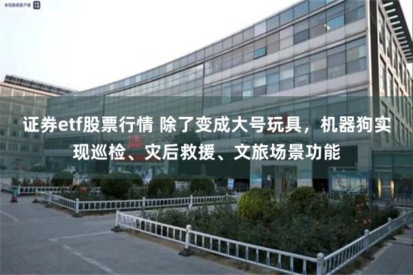 证券etf股票行情 除了变成大号玩具，机器狗实现巡检、灾后救援、文旅场景功能