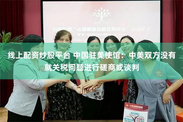 线上配资炒股平台 中国驻美使馆：中美双方没有就关税问题进行磋商或谈判