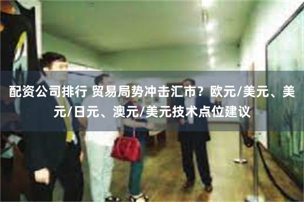 配资公司排行 贸易局势冲击汇市？欧元/美元、美元/日元、澳元/美元技术点位建议