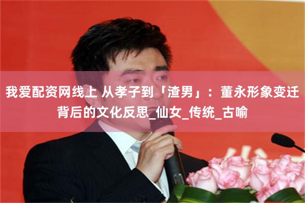 我爱配资网线上 从孝子到「渣男」：董永形象变迁背后的文化反思_仙女_传统_古喻