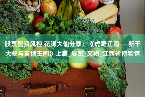 股票配资风控 花脚大仙分享：《虎踞江南——新干大墓与青铜王国》上篇_展览_文物_江西省博物馆