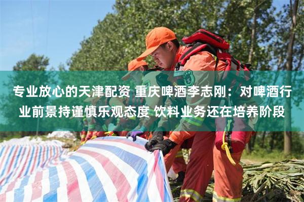 专业放心的天津配资 重庆啤酒李志刚：对啤酒行业前景持谨慎乐观态度 饮料业务还在培养阶段