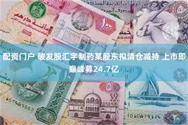 配资门户 破发股汇宇制药某股东拟清仓减持 上市即巅峰募24.7亿