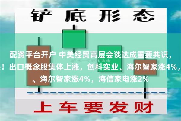 配资平台开户 中美经贸高层会谈达成重要共识，取得实质性进展！出口概念股集体上涨，创科实业、海尔智家涨4%，海信家电涨2%