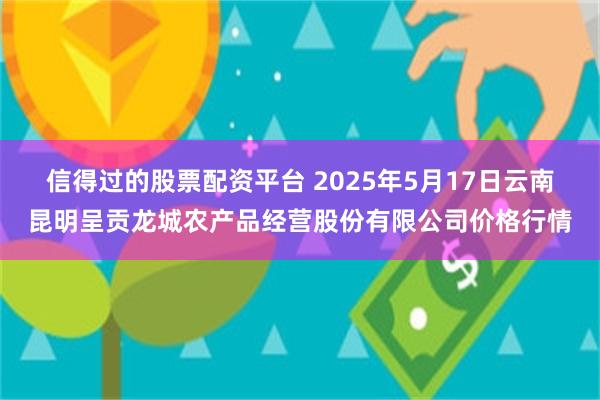 信得过的股票配资平台 2025年5月17日云南昆明呈贡龙城农产品经营股份有限公司价格行情