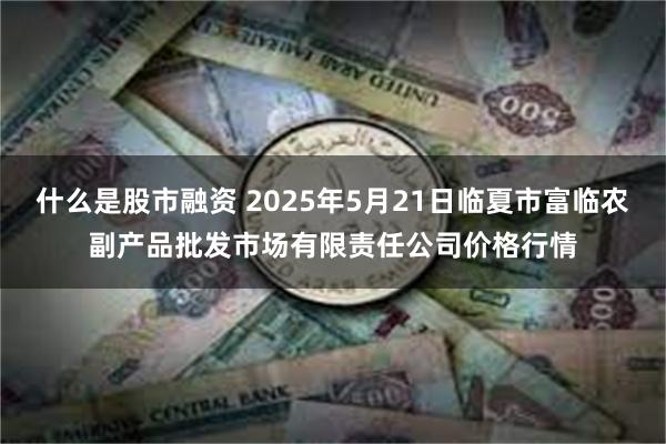 什么是股市融资 2025年5月21日临夏市富临农副产品批发市场有限责任公司价格行情