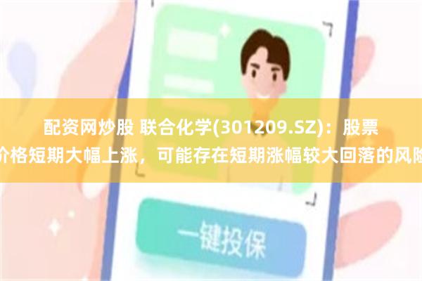 配资网炒股 联合化学(301209.SZ)：股票价格短期大幅上涨，可能存在短期涨幅较大回落的风险