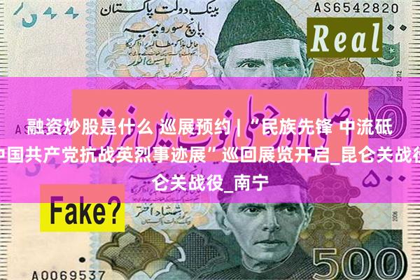 融资炒股是什么 巡展预约 | “民族先锋 中流砥柱——中国共产党抗战英烈事迹展”巡回展览开启_昆仑关战役_南宁