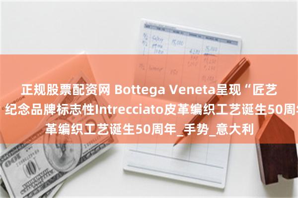 正规股票配资网 Bottega Veneta呈现“匠艺吾言”广告大片 纪念品牌标志性Intrecciato皮革编织工艺诞生50周年_手势_意大利