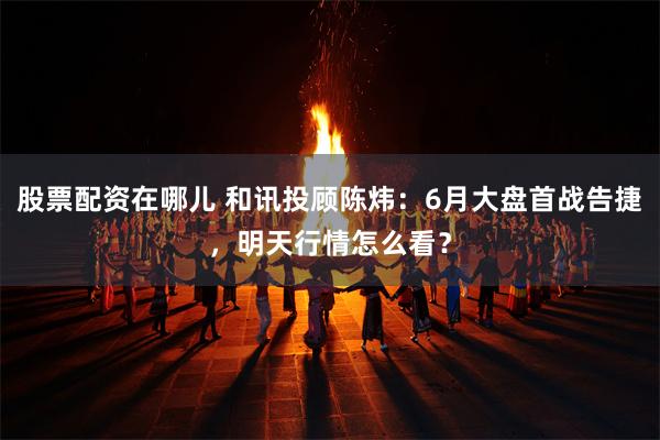 股票配资在哪儿 和讯投顾陈炜：6月大盘首战告捷，明天行情怎么看？
