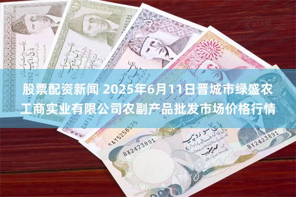 股票配资新闻 2025年6月11日晋城市绿盛农工商实业有限公司农副产品批发市场价格行情