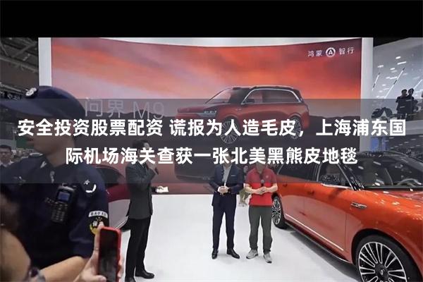 安全投资股票配资 谎报为人造毛皮，上海浦东国际机场海关查获一张北美黑熊皮地毯
