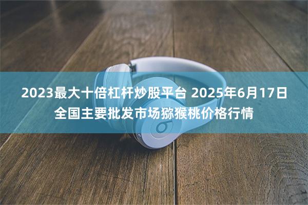2023最大十倍杠杆炒股平台 2025年6月17日全国主要批发市场猕猴桃价格行情