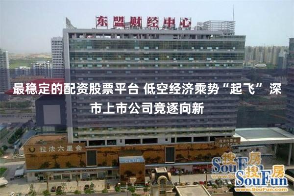 最稳定的配资股票平台 低空经济乘势“起飞” 深市上市公司竞逐向新