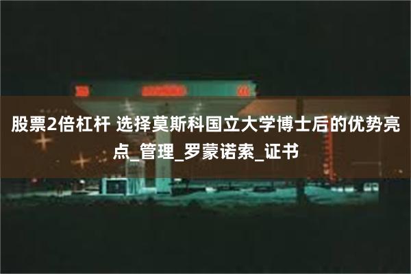 股票2倍杠杆 选择莫斯科国立大学博士后的优势亮点_管理_罗蒙诺索_证书