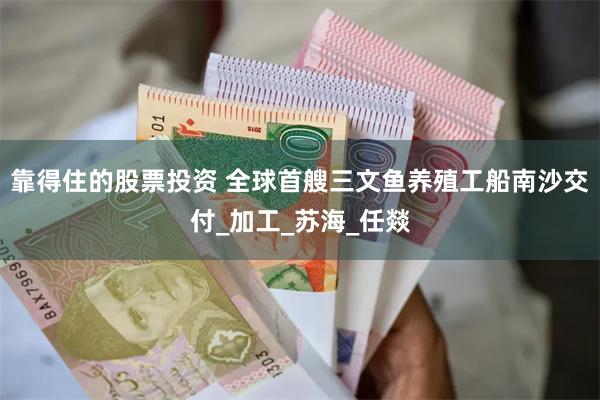 靠得住的股票投资 全球首艘三文鱼养殖工船南沙交付_加工_苏海_任燚