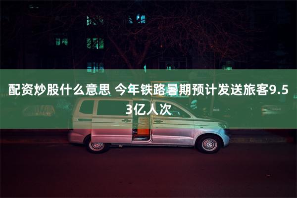 配资炒股什么意思 今年铁路暑期预计发送旅客9.53亿人次