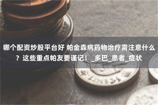 哪个配资炒股平台好 帕金森病药物治疗需注意什么？这些重点帕友要谨记！_多巴_患者_症状