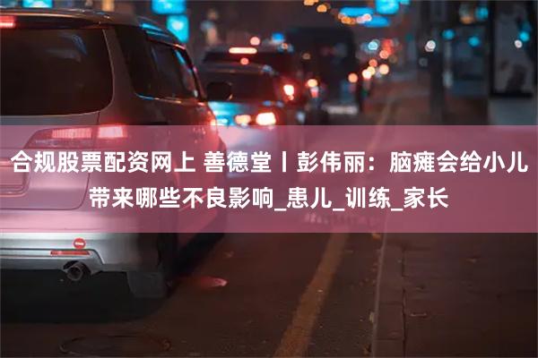 合规股票配资网上 善德堂丨彭伟丽：脑瘫会给小儿带来哪些不良影响_患儿_训练_家长