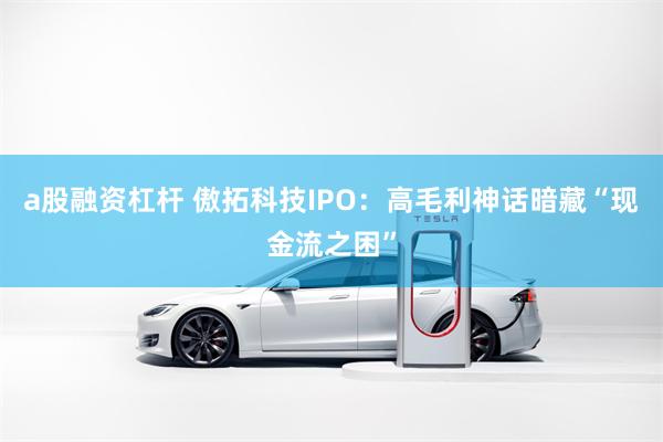 a股融资杠杆 傲拓科技IPO：高毛利神话暗藏“现金流之困”