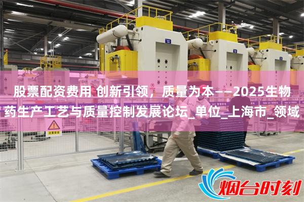 股票配资费用 创新引领，质量为本——2025生物药生产工艺与质量控制发展论坛_单位_上海市_领域
