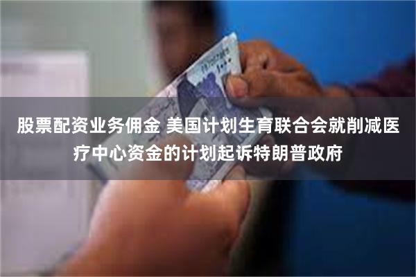 股票配资业务佣金 美国计划生育联合会就削减医疗中心资金的计划起诉特朗普政府