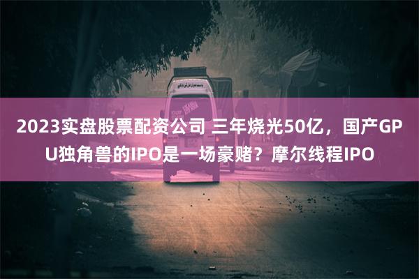 2023实盘股票配资公司 三年烧光50亿，国产GPU独角兽的IPO是一场豪赌？摩尔线程IPO