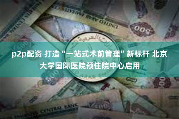 p2p配资 打造“一站式术前管理”新标杆 北京大学国际医院预住院中心启用
