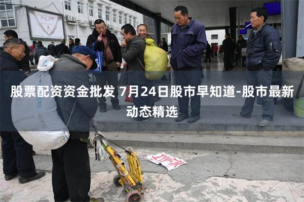 股票配资资金批发 7月24日股市早知道-股市最新动态精选