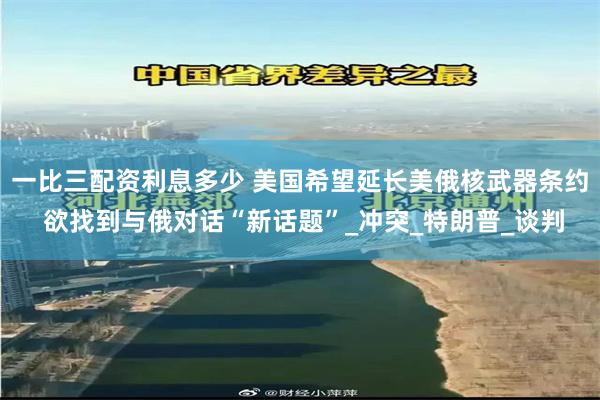 一比三配资利息多少 美国希望延长美俄核武器条约 欲找到与俄对话“新话题”_冲突_特朗普_谈判