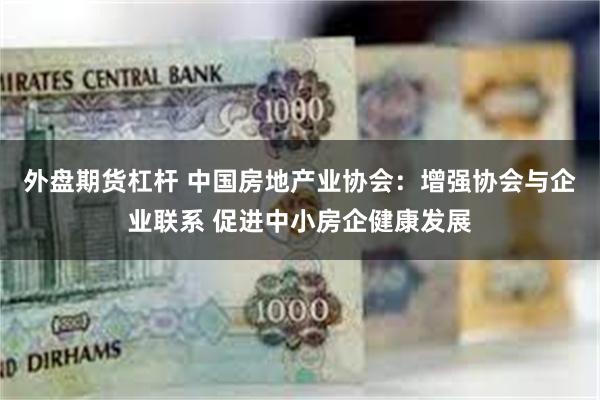 外盘期货杠杆 中国房地产业协会：增强协会与企业联系 促进中小房企健康发展