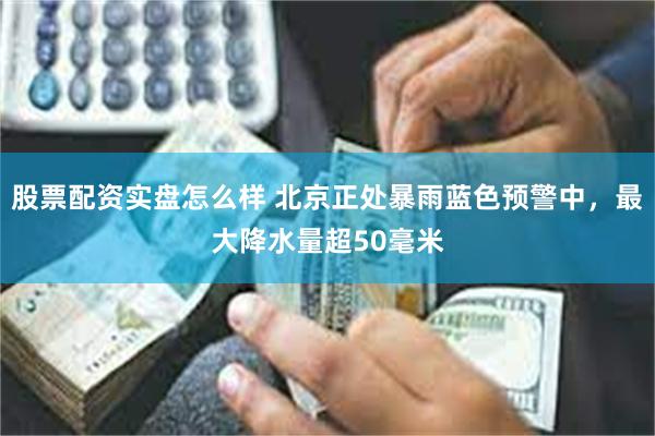 股票配资实盘怎么样 北京正处暴雨蓝色预警中，最大降水量超50毫米